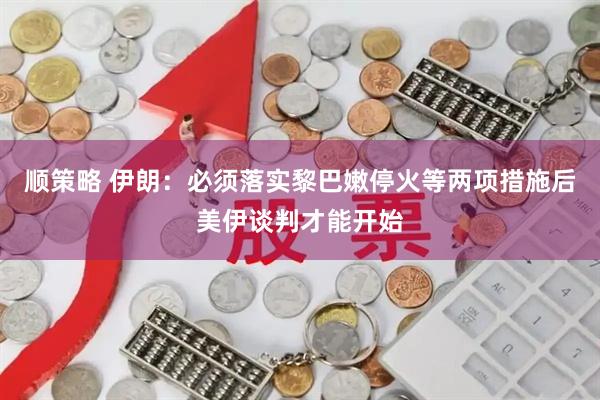 顺策略 伊朗：必须落实黎巴嫩停火等两项措施后美伊谈判才能开始