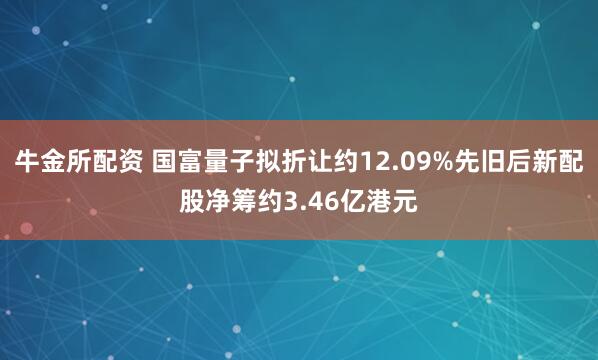 牛金所配资 国富量子拟折让约12.09%先旧后新配股净筹约3.46亿港元