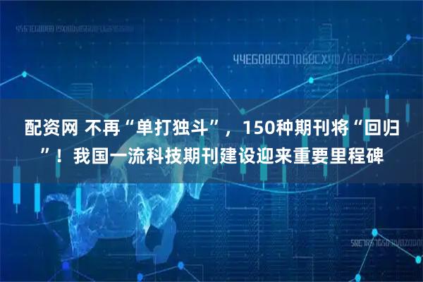 配资网 不再“单打独斗”，150种期刊将“回归”！我国一流科技期刊建设迎来重要里程碑