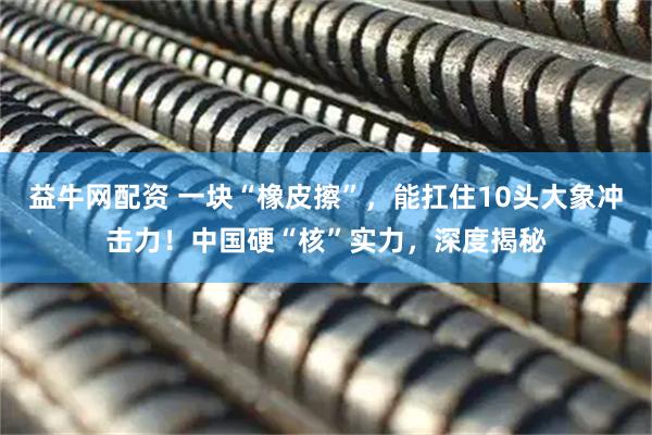 益牛网配资 一块“橡皮擦”，能扛住10头大象冲击力！中国硬“核”实力，深度揭秘